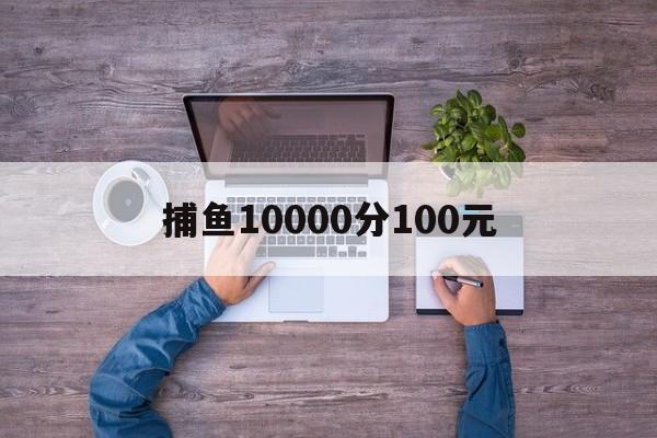 捕鱼10000分100元-捕鱼微信10元起上10元下